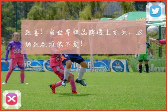 狂喜!当世界级品牌遇上电竞,这场狂欢谁能不爱!