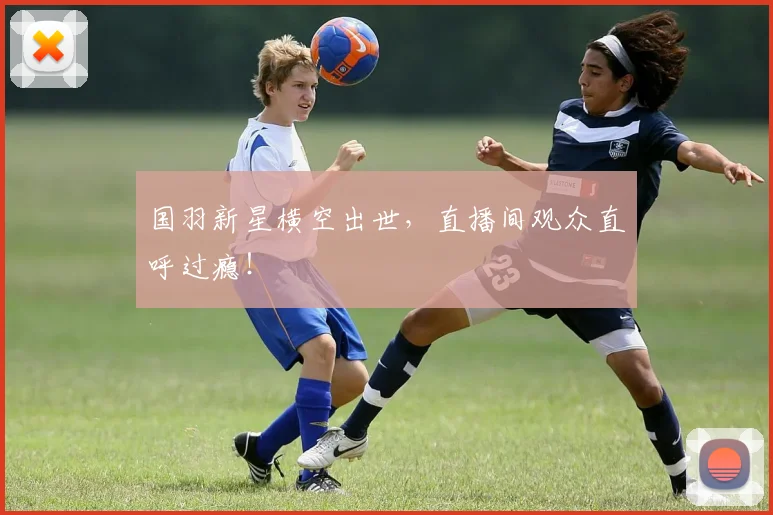 国羽新星横空出世，直播间观众直呼过瘾！