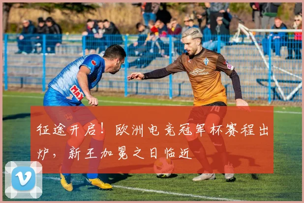 征途开启!欧洲电竞冠军杯赛程出炉,新王加冕之日临近
