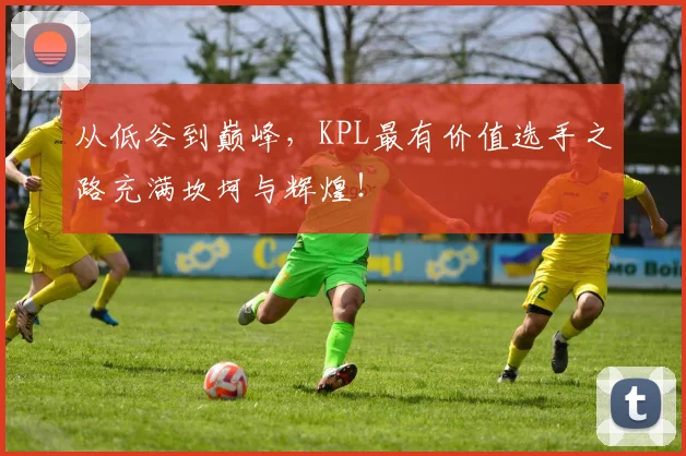 从低谷到巅峰,KPL最有价值选手之路充满坎坷与辉煌!